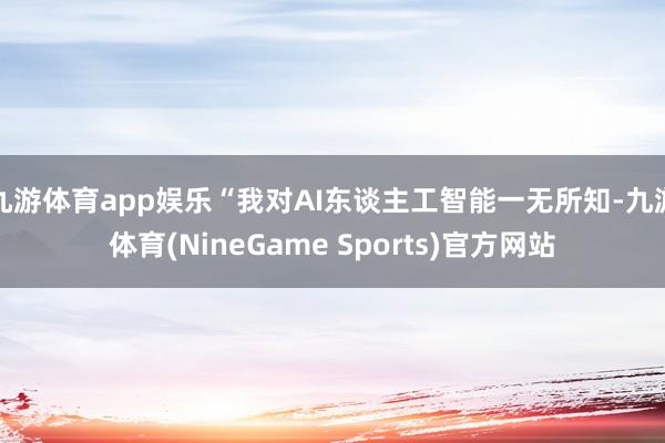 九游体育app娱乐“我对AI东谈主工智能一无所知-九游体育(NineGame Sports)官方网站