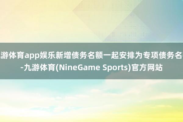九游体育app娱乐新增债务名额一起安排为专项债务名额-九游体育(NineGame Sports)官方网站