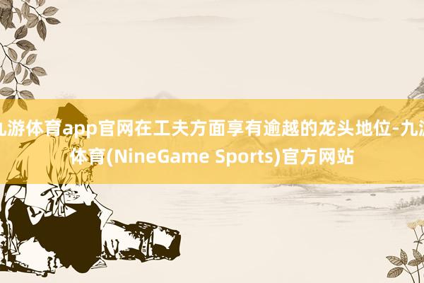 九游体育app官网在工夫方面享有逾越的龙头地位-九游体育(NineGame Sports)官方网站