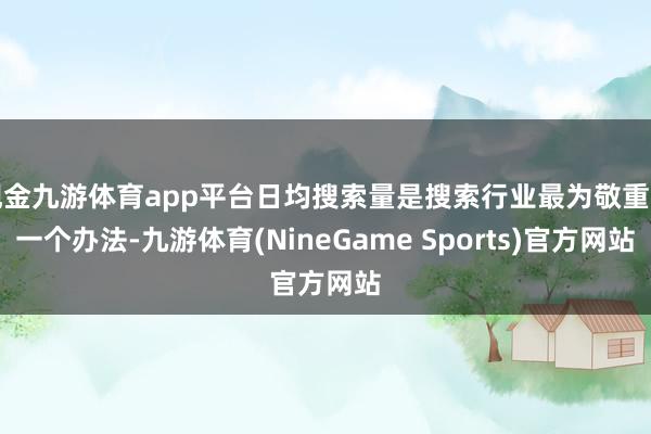 现金九游体育app平台日均搜索量是搜索行业最为敬重的一个办法-九游体育(NineGame Sports)官方网站