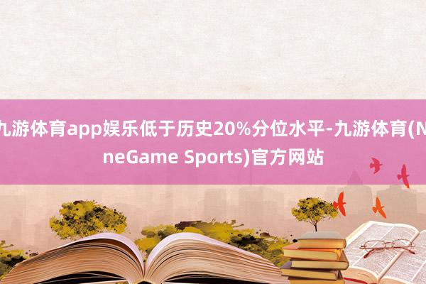 九游体育app娱乐低于历史20%分位水平-九游体育(NineGame Sports)官方网站