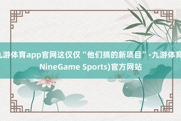 九游体育app官网这仅仅“他们搞的新项目”-九游体育(NineGame Sports)官方网站
