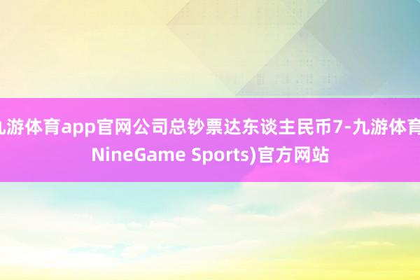 九游体育app官网公司总钞票达东谈主民币7-九游体育(NineGame Sports)官方网站