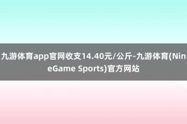 九游体育app官网收支14.40元/公斤-九游体育(NineGame Sports)官方网站