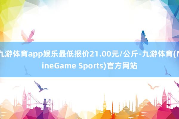 九游体育app娱乐最低报价21.00元/公斤-九游体育(NineGame Sports)官方网站