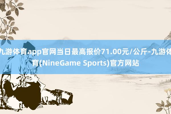 九游体育app官网当日最高报价71.00元/公斤-九游体育(NineGame Sports)官方网站