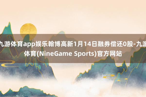 九游体育app娱乐翰博高新1月14日融券偿还0股-九游体育(NineGame Sports)官方网站