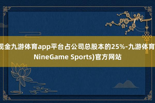 现金九游体育app平台占公司总股本的25%-九游体育(NineGame Sports)官方网站