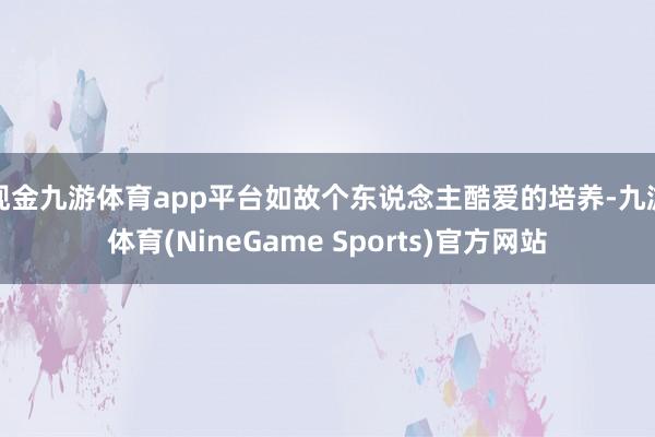 现金九游体育app平台如故个东说念主酷爱的培养-九游体育(NineGame Sports)官方网站