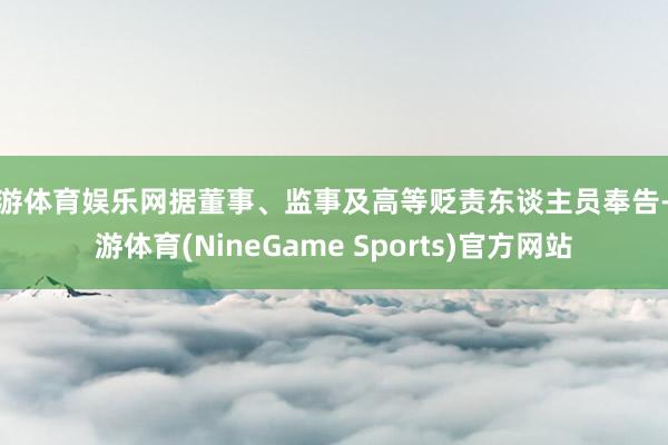 九游体育娱乐网据董事、监事及高等贬责东谈主员奉告-九游体育(NineGame Sports)官方网站