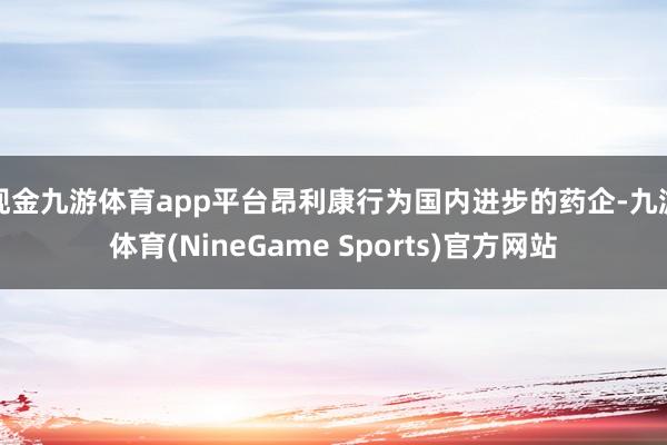 现金九游体育app平台昂利康行为国内进步的药企-九游体育(NineGame Sports)官方网站