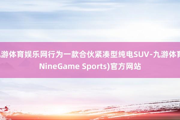 九游体育娱乐网行为一款合伙紧凑型纯电SUV-九游体育(NineGame Sports)官方网站