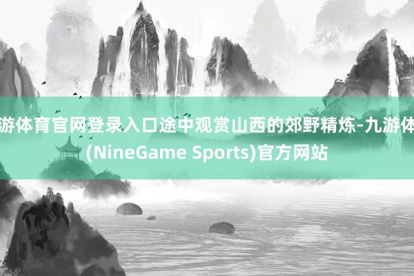 九游体育官网登录入口途中观赏山西的郊野精炼-九游体育(NineGame Sports)官方网站