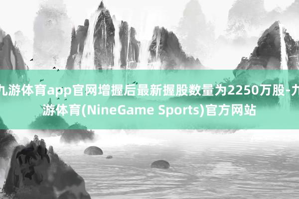 九游体育app官网增握后最新握股数量为2250万股-九游体育(NineGame Sports)官方网站