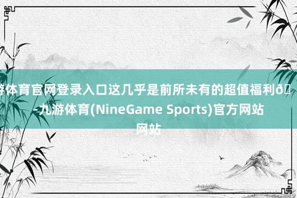 九游体育官网登录入口这几乎是前所未有的超值福利😱-九游体育(NineGame Sports)官方网站
