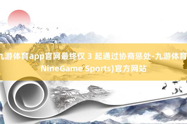 九游体育app官网最终仅 3 起通过协商惩处-九游体育(NineGame Sports)官方网站