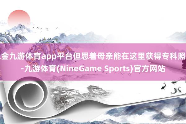 现金九游体育app平台但思着母亲能在这里获得专科照料-九游体育(NineGame Sports)官方网站