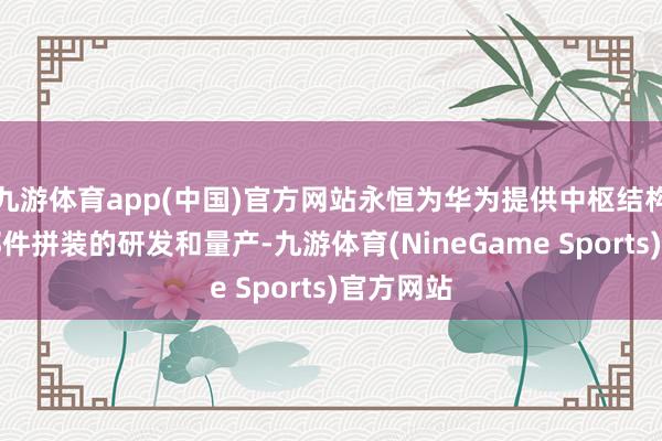 九游体育app(中国)官方网站永恒为华为提供中枢结构件和零部件拼装的研发和量产-九游体育(NineGame Sports)官方网站
