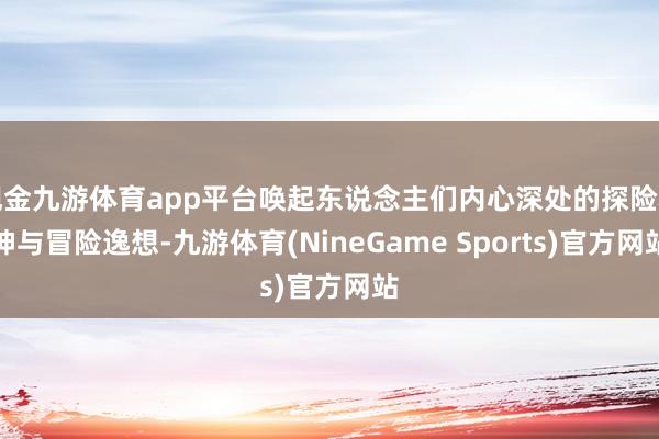 现金九游体育app平台唤起东说念主们内心深处的探险精神与冒险逸想-九游体育(NineGame Sports)官方网站