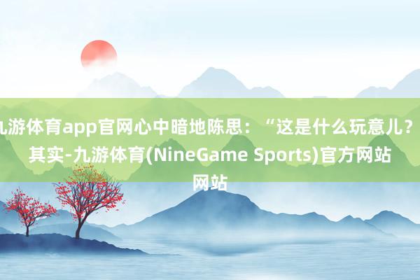 九游体育app官网心中暗地陈思：“这是什么玩意儿？”其实-九游体育(NineGame Sports)官方网站