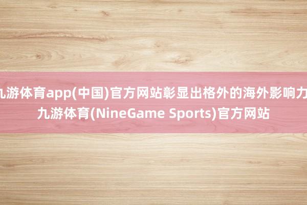 九游体育app(中国)官方网站彰显出格外的海外影响力-九游体育(NineGame Sports)官方网站