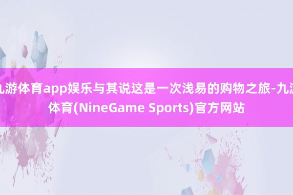 九游体育app娱乐与其说这是一次浅易的购物之旅-九游体育(NineGame Sports)官方网站