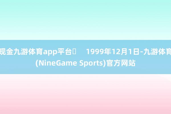 现金九游体育app平台‌   1999年12月1日-九游体育(NineGame Sports)官方网站
