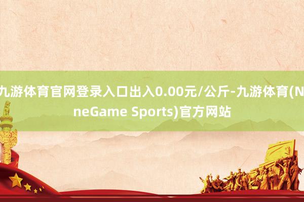 九游体育官网登录入口出入0.00元/公斤-九游体育(NineGame Sports)官方网站