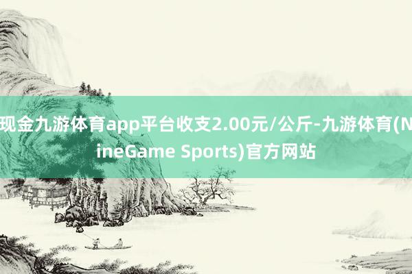 现金九游体育app平台收支2.00元/公斤-九游体育(NineGame Sports)官方网站