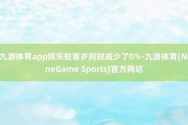 九游体育app娱乐较客岁同时减少了0%-九游体育(NineGame Sports)官方网站