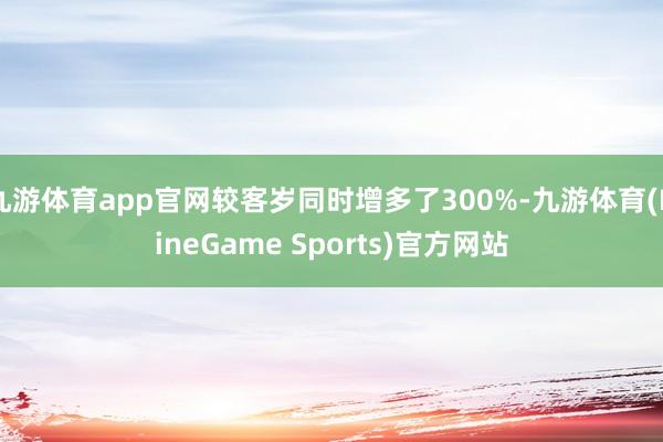 九游体育app官网较客岁同时增多了300%-九游体育(NineGame Sports)官方网站
