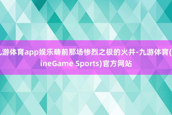 九游体育app娱乐畴前那场惨烈之极的火并-九游体育(NineGame Sports)官方网站