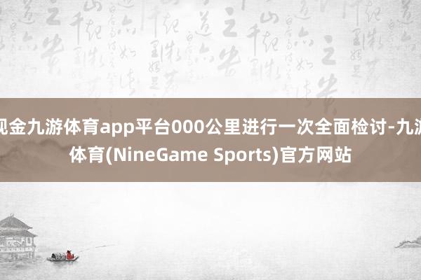 现金九游体育app平台000公里进行一次全面检讨-九游体育(NineGame Sports)官方网站