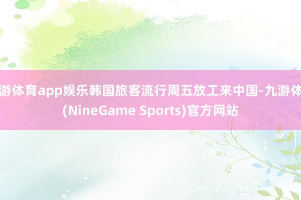 九游体育app娱乐韩国旅客流行周五放工来中国-九游体育(NineGame Sports)官方网站