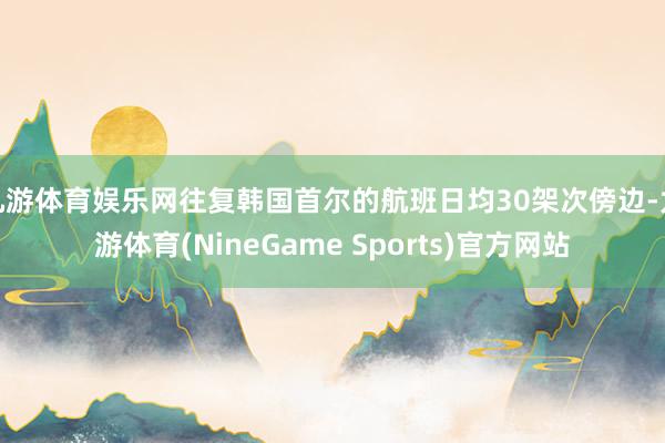 九游体育娱乐网往复韩国首尔的航班日均30架次傍边-九游体育(NineGame Sports)官方网站