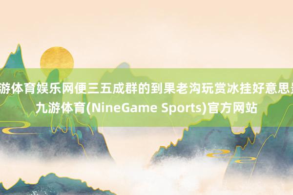 九游体育娱乐网便三五成群的到果老沟玩赏冰挂好意思景-九游体育(NineGame Sports)官方网站
