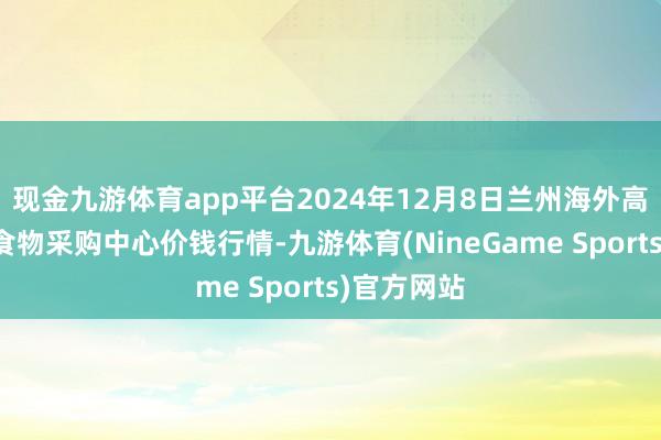 现金九游体育app平台2024年12月8日兰州海外高原夏菜副食物采购中心价钱行情-九游体育(NineGame Sports)官方网站