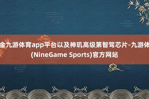 现金九游体育app平台以及神玑高级第智驾芯片-九游体育(NineGame Sports)官方网站