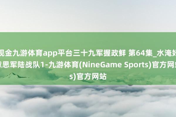 现金九游体育app平台三十九军握政鲜 第64集_水淹好意思军陆战队1-九游体育(NineGame Sports)官方网站