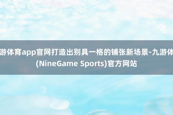 九游体育app官网打造出别具一格的铺张新场景-九游体育(NineGame Sports)官方网站