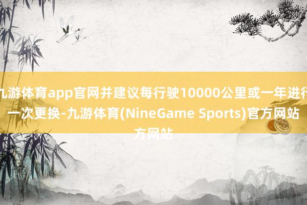 九游体育app官网并建议每行驶10000公里或一年进行一次更换-九游体育(NineGame Sports)官方网站