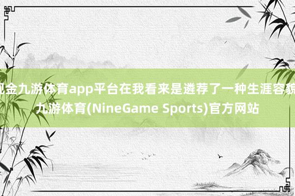 现金九游体育app平台在我看来是遴荐了一种生涯容貌-九游体育(NineGame Sports)官方网站