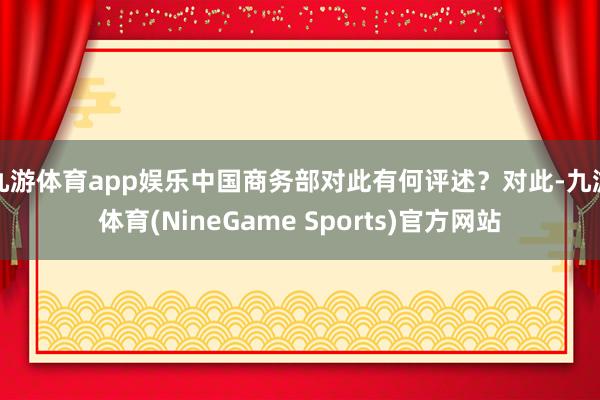 九游体育app娱乐中国商务部对此有何评述？　　对此-九游体育(NineGame Sports)官方网站