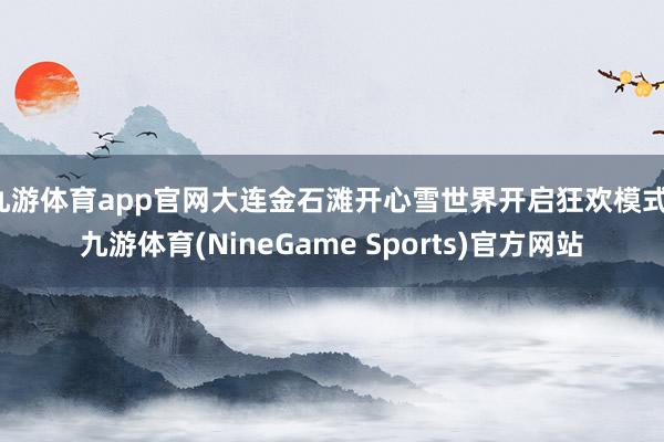 九游体育app官网大连金石滩开心雪世界开启狂欢模式-九游体育(NineGame Sports)官方网站