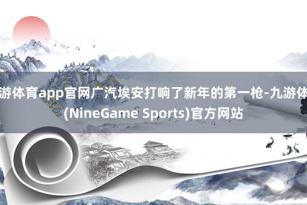 九游体育app官网广汽埃安打响了新年的第一枪-九游体育(NineGame Sports)官方网站