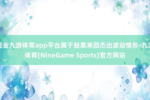 现金九游体育app平台属于股票来回杰出波动情形-九游体育(NineGame Sports)官方网站