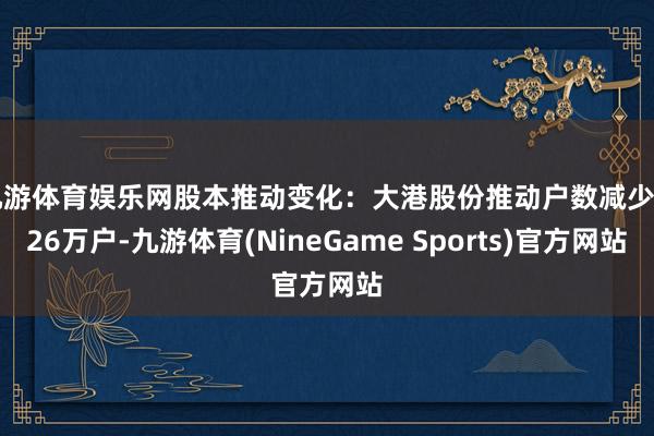 九游体育娱乐网股本推动变化：大港股份推动户数减少1.26万户-九游体育(NineGame Sports)官方网站