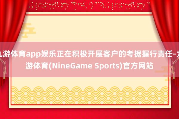 九游体育app娱乐正在积极开展客户的考据握行责任-九游体育(NineGame Sports)官方网站
