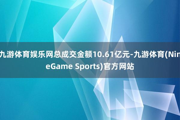 九游体育娱乐网总成交金额10.61亿元-九游体育(NineGame Sports)官方网站