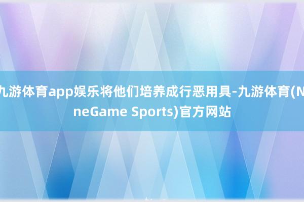 九游体育app娱乐将他们培养成行恶用具-九游体育(NineGame Sports)官方网站